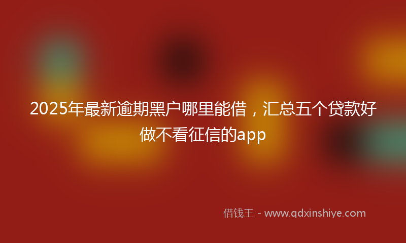 2025年最新逾期黑户哪里能借，汇总五个贷款好做不看征信的app