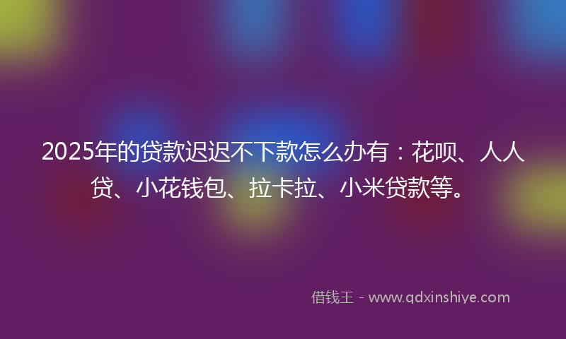 2025年的贷款迟迟不下款怎么办有：花呗、人人贷、小花钱包、拉卡拉、小米贷款等。