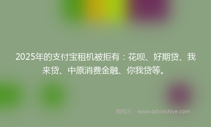 2025年的支付宝租机被拒有：花呗、好期贷、我来贷、中原消费金融、你我贷等。