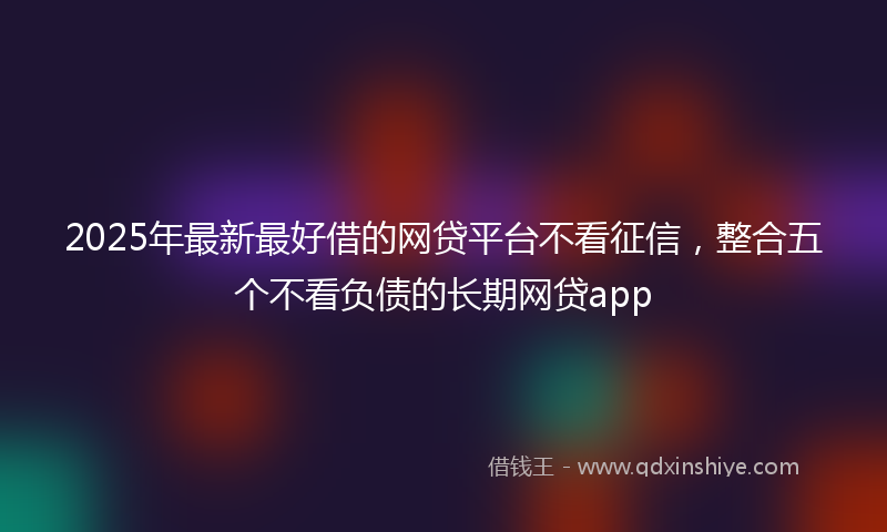 2025年最新最好借的网贷平台不看征信，整合五个不看负债的长期网贷app