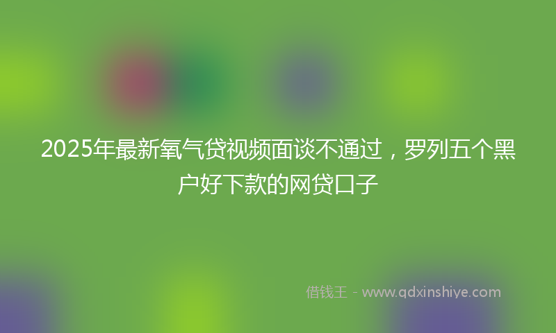 2025年最新氧气贷视频面谈不通过，罗列五个黑户好下款的网贷口子