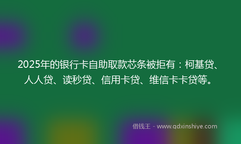 2025年的银行卡自助取款芯条被拒有：柯基贷、人人贷、读秒贷、信用卡贷、维信卡卡贷等。