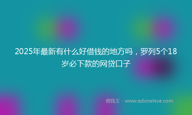 2025年最新有什么好借钱的地方吗，罗列5个18岁必下款的网贷口子