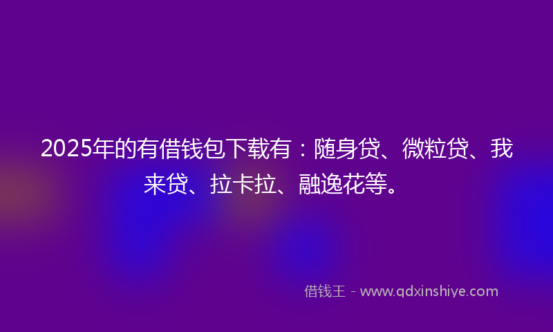 2025年的有借钱包下载有：随身贷、微粒贷、我来贷、拉卡拉、融逸花等。