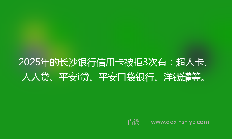 2025年的长沙银行信用卡被拒3次有：超人卡、人人贷、平安i贷、平安口袋银行、洋钱罐等。