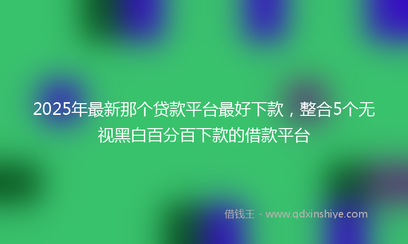 2025年最新那个贷款平台最好下款，整合5个无视黑白百分百下款的借款平台