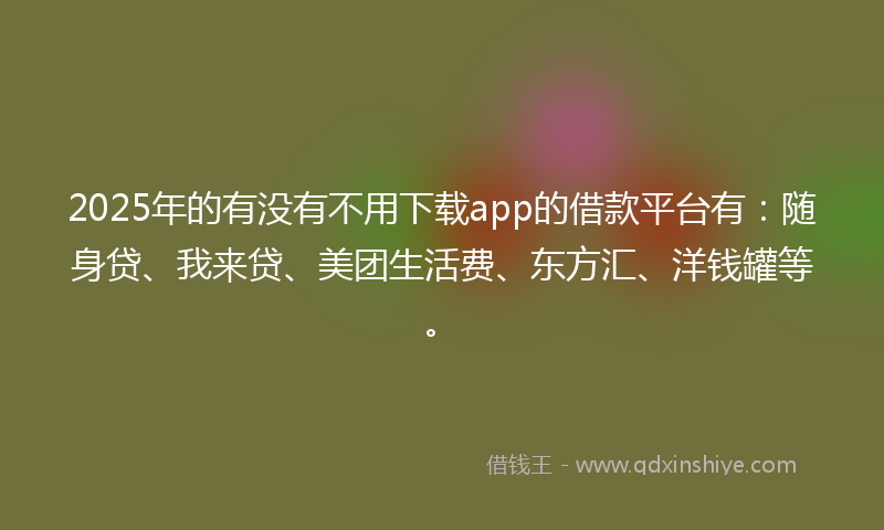 2025年的有没有不用下载app的借款平台有：随身贷、我来贷、美团生活费、东方汇、洋钱罐等。