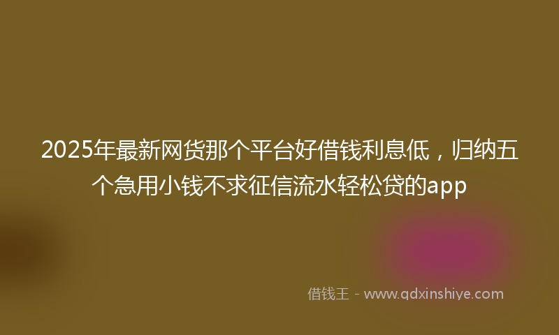 2025年最新网货那个平台好借钱利息低，归纳五个急用小钱不求征信流水轻松贷的app