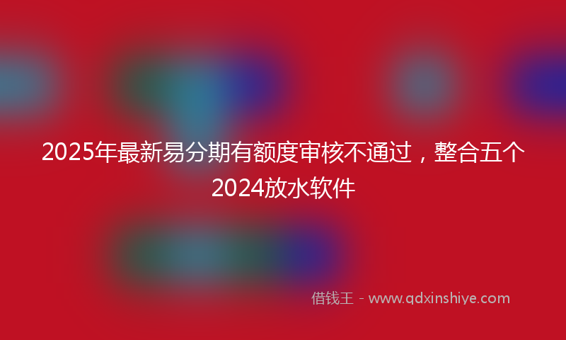 2025年最新易分期有额度审核不通过，整合五个2024放水软件