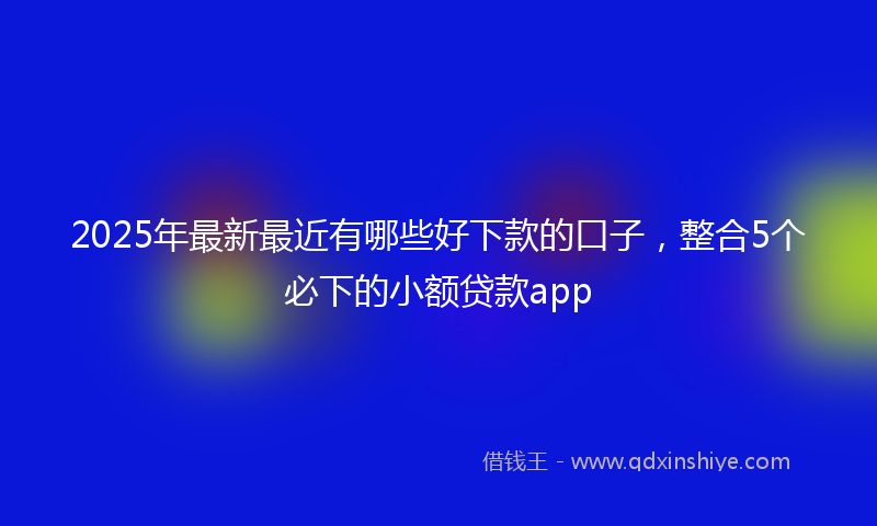 2025年最新最近有哪些好下款的口子，整合5个必下的小额贷款app