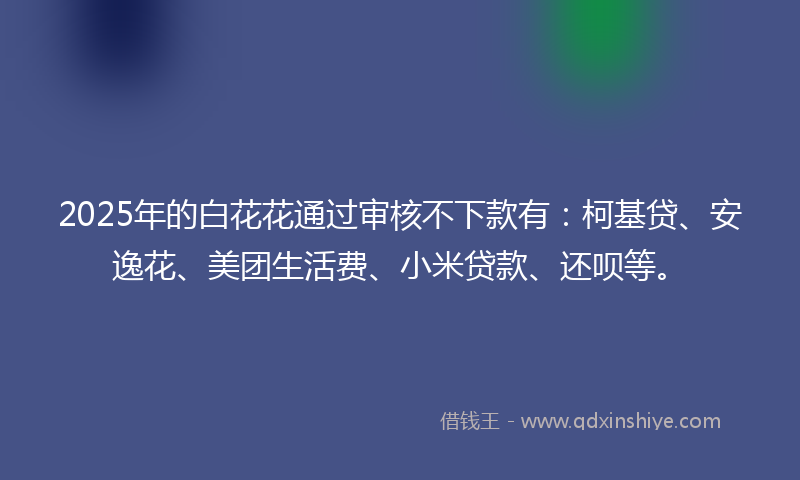 2025年的白花花通过审核不下款有：柯基贷、安逸花、美团生活费、小米贷款、还呗等。