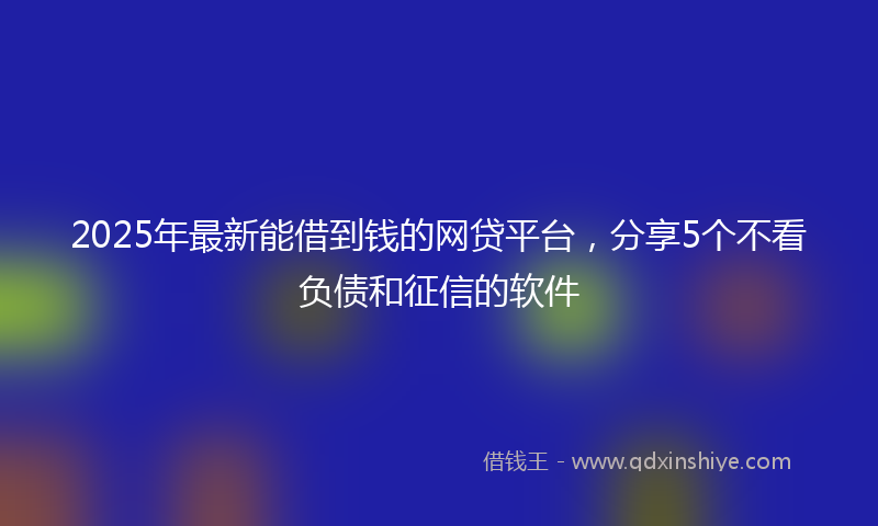 2025年最新能借到钱的网贷平台，分享5个不看负债和征信的软件