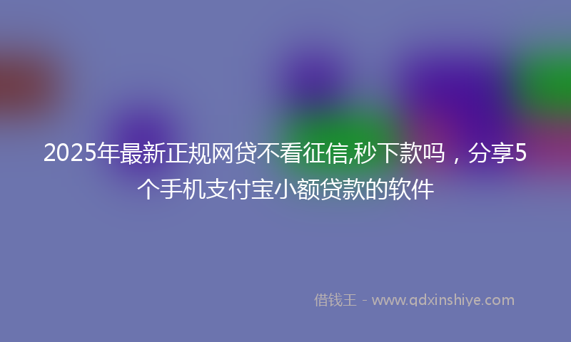 2025年最新正规网贷不看征信,秒下款吗，分享5个手机支付宝小额贷款的软件
