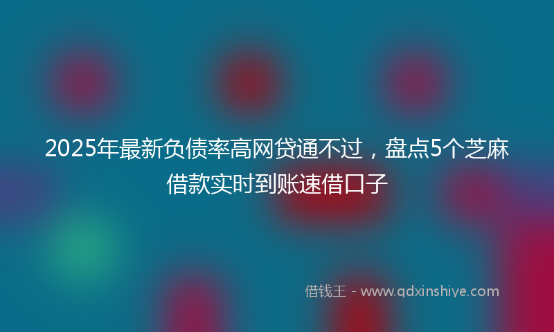 2025年最新负债率高网贷通不过，盘点5个芝麻借款实时到账速借口子