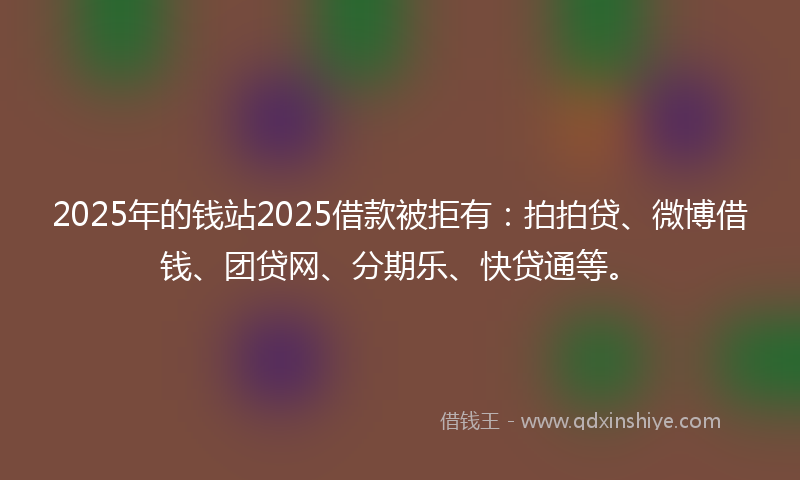 2025年的钱站2025借款被拒有：拍拍贷、微博借钱、团贷网、分期乐、快贷通等。