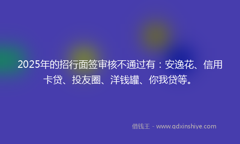 2025年的招行面签审核不通过有：安逸花、信用卡贷、投友圈、洋钱罐、你我贷等。