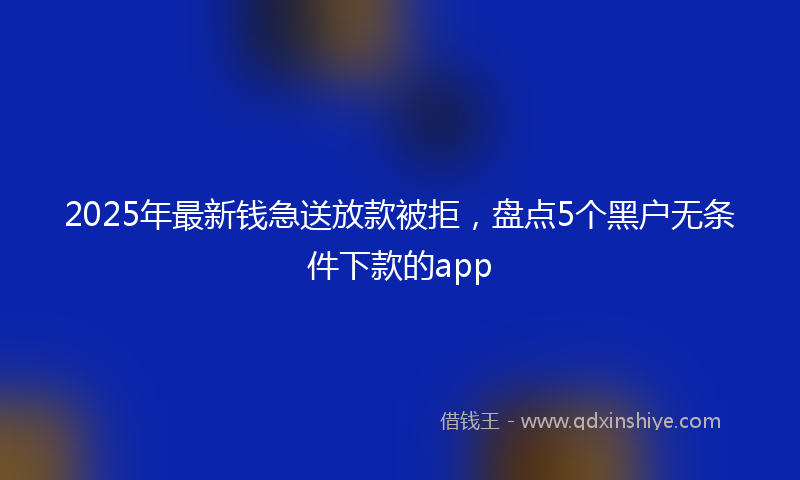 2025年最新钱急送放款被拒，盘点5个黑户无条件下款的app