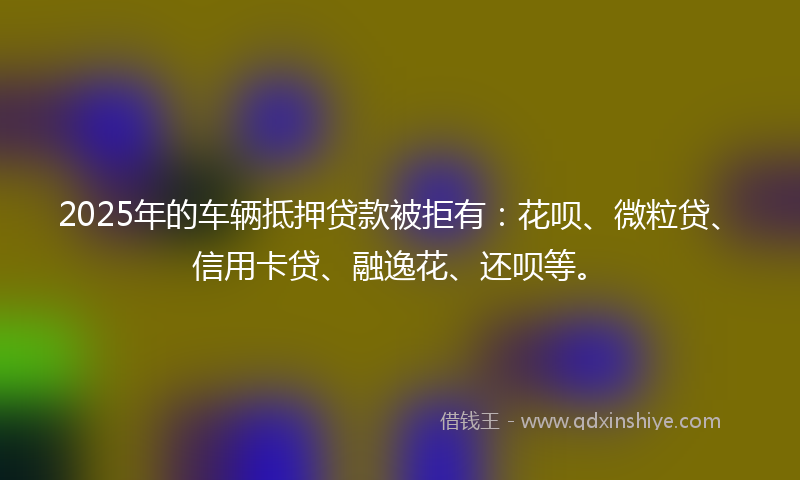 2025年的车辆抵押贷款被拒有：花呗、微粒贷、信用卡贷、融逸花、还呗等。