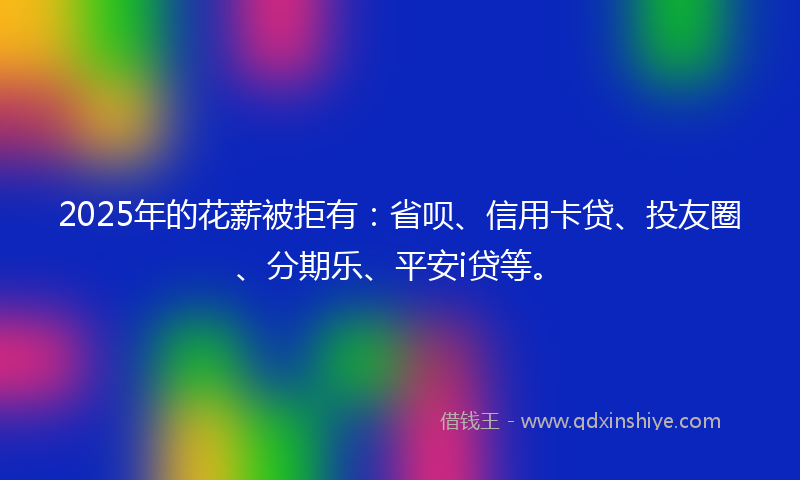 2025年的花薪被拒有：省呗、信用卡贷、投友圈、分期乐、平安i贷等。