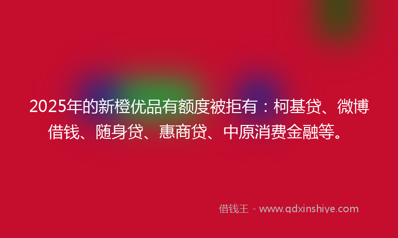 2025年的新橙优品有额度被拒有：柯基贷、微博借钱、随身贷、惠商贷、中原消费金融等。