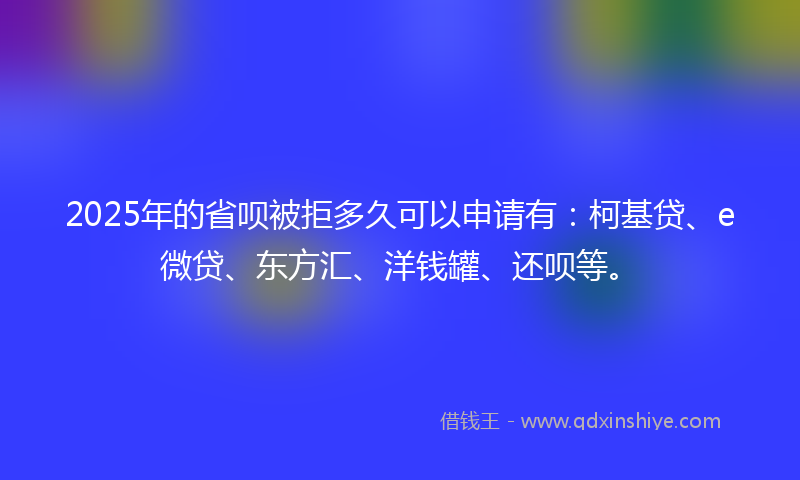 2025年的省呗被拒多久可以申请有：柯基贷、e微贷、东方汇、洋钱罐、还呗等。