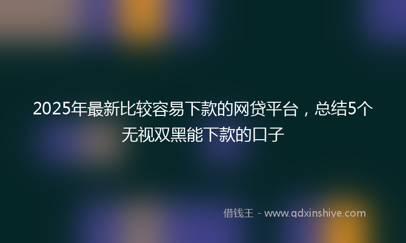 2025年最新比较容易下款的网贷平台，总结5个无视双黑能下款的口子