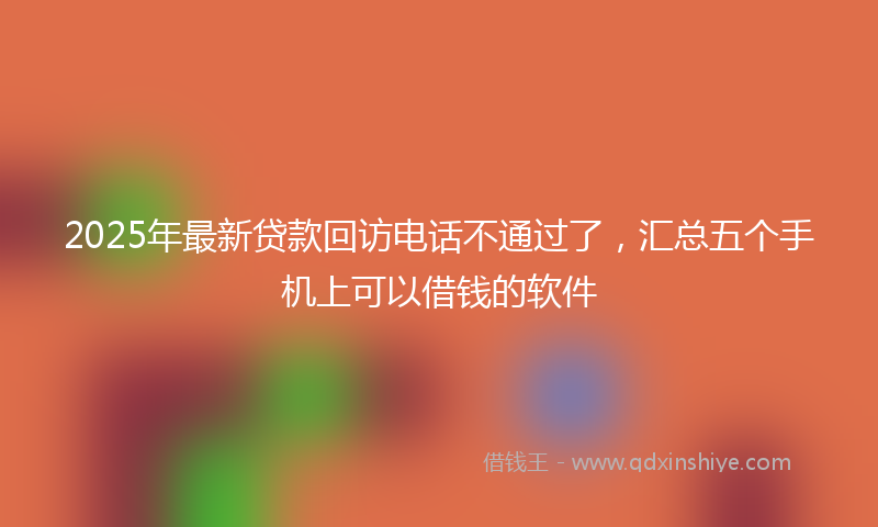 2025年最新贷款回访电话不通过了，汇总五个手机上可以借钱的软件