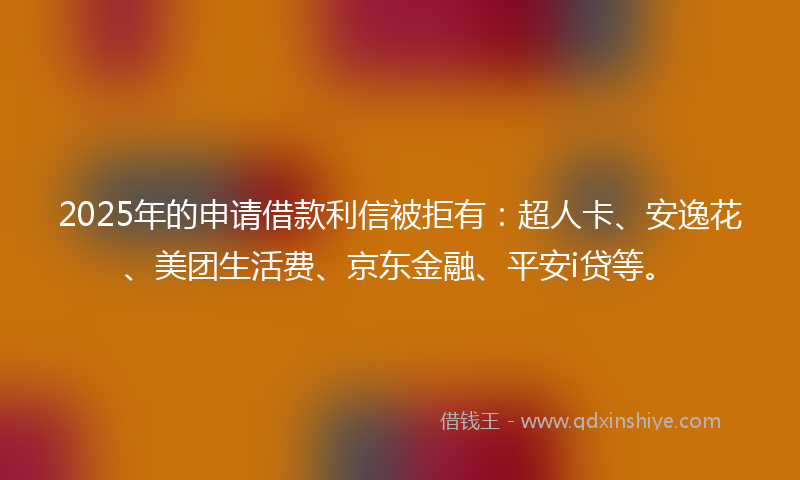 2025年的申请借款利信被拒有：超人卡、安逸花、美团生活费、京东金融、平安i贷等。