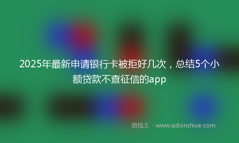 2025年最新申请银行卡被拒好几次，总结5个小额贷款不查征信的app