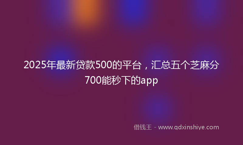 2025年最新贷款500的平台，汇总五个芝麻分700能秒下的app