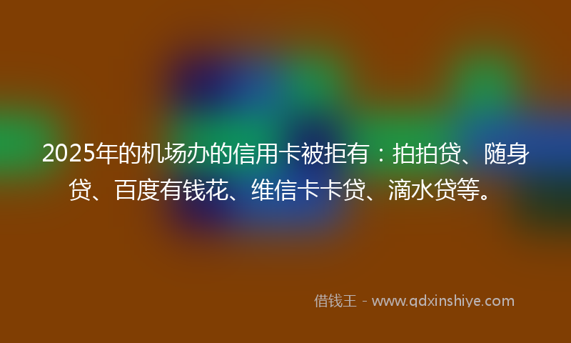 2025年的机场办的信用卡被拒有：拍拍贷、随身贷、百度有钱花、维信卡卡贷、滴水贷等。