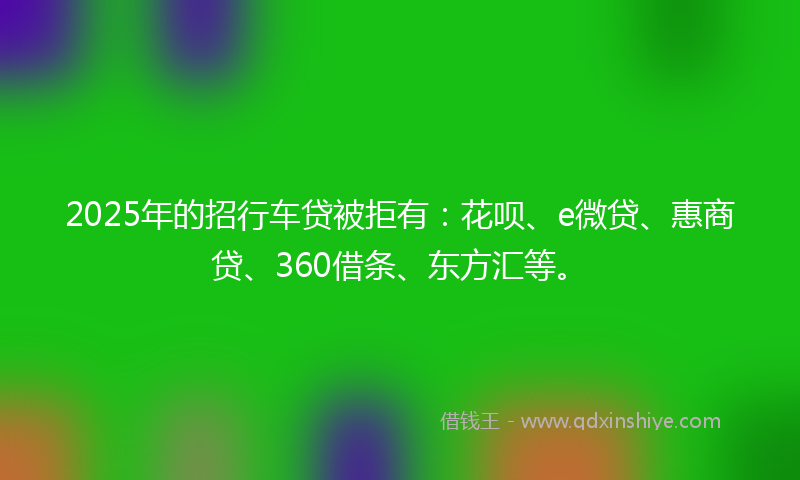 2025年的招行车贷被拒有：花呗、e微贷、惠商贷、360借条、东方汇等。