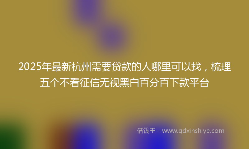 2025年最新杭州需要贷款的人哪里可以找，梳理五个不看征信无视黑白百分百下款平台