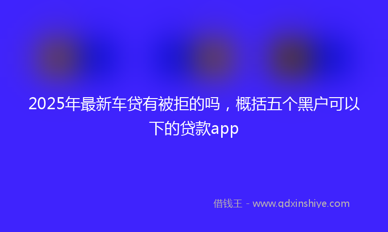 2025年最新车贷有被拒的吗，概括五个黑户可以下的贷款app