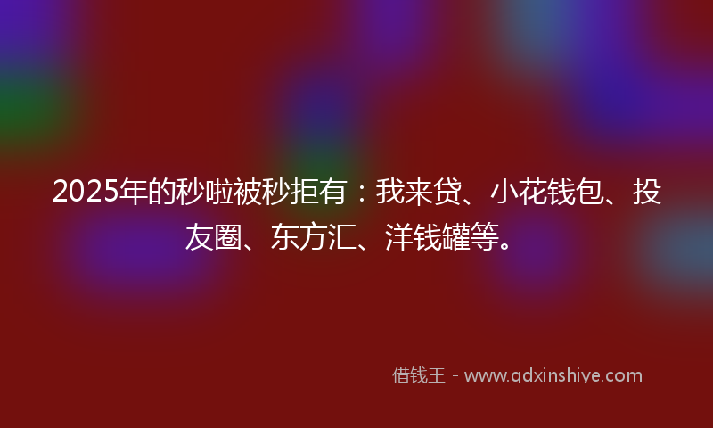 2025年的秒啦被秒拒有：我来贷、小花钱包、投友圈、东方汇、洋钱罐等。