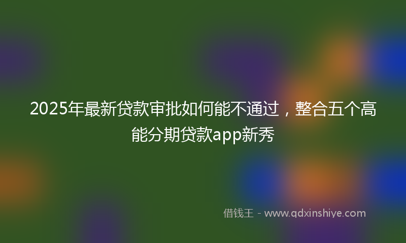 2025年最新贷款审批如何能不通过，整合五个高能分期贷款app新秀
