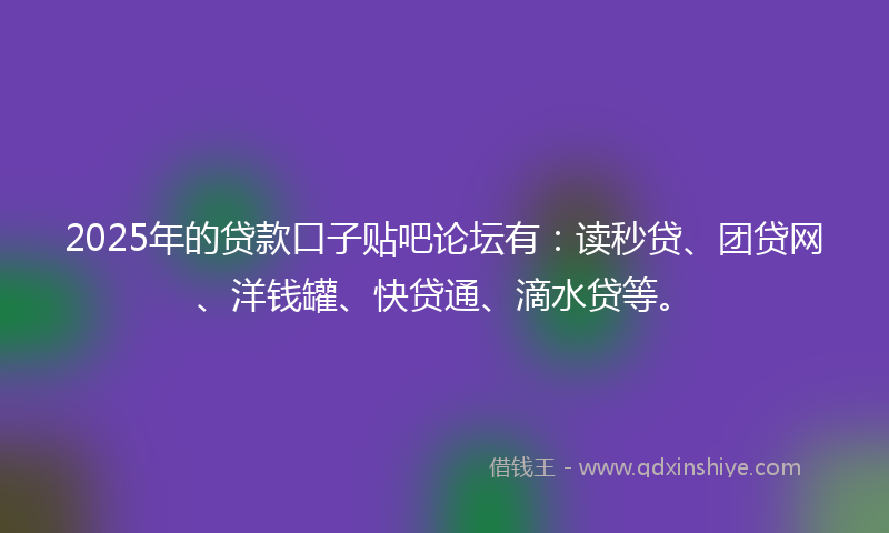 2025年的贷款口子贴吧论坛有：读秒贷、团贷网、洋钱罐、快贷通、滴水贷等。