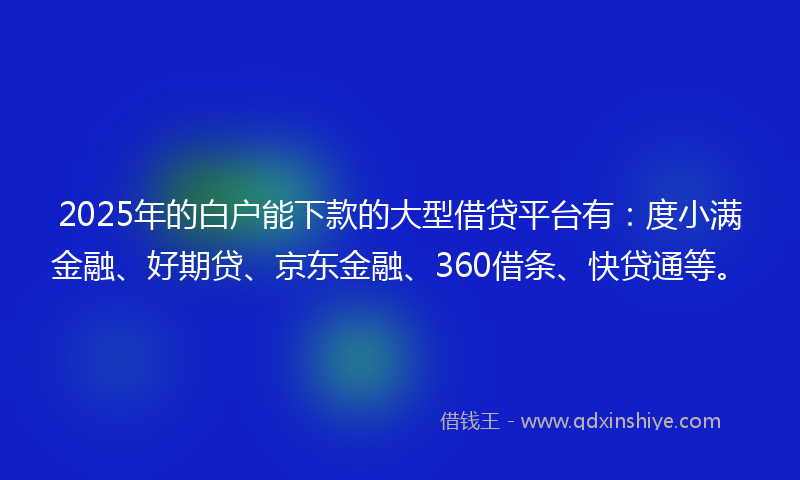 2025年的白户能下款的大型借贷平台有：度小满金融、好期贷、京东金融、360借条、快贷通等。