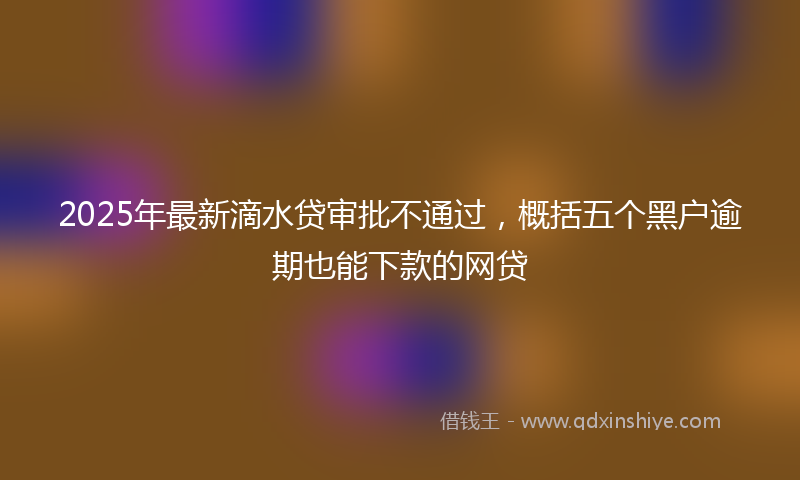 2025年最新滴水贷审批不通过，概括五个黑户逾期也能下款的网贷