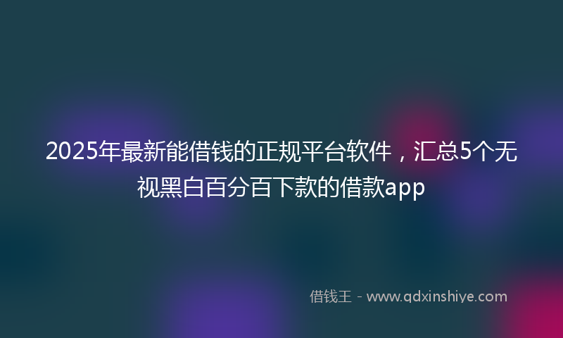 2025年最新能借钱的正规平台软件，汇总5个无视黑白百分百下款的借款app