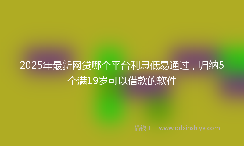 2025年最新网贷哪个平台利息低易通过，归纳5个满19岁可以借款的软件