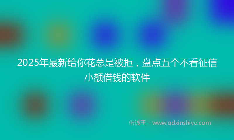 2025年最新给你花总是被拒，盘点五个不看征信小额借钱的软件