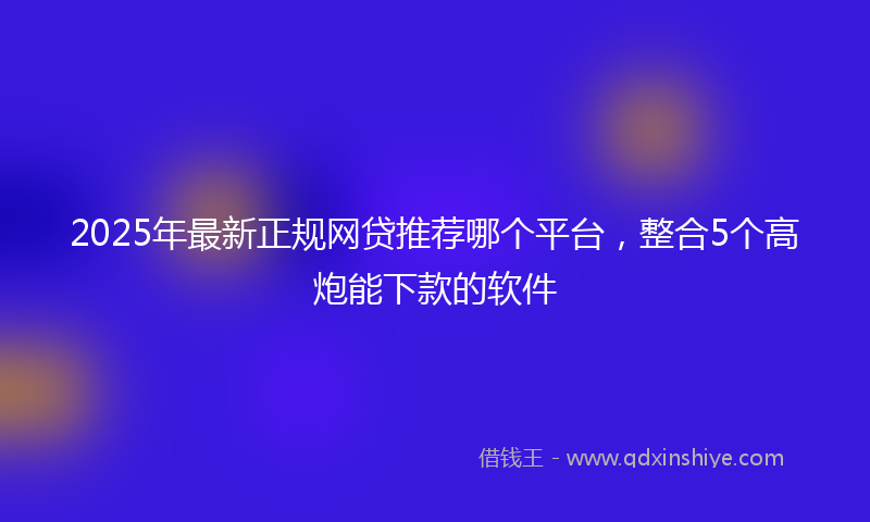2025年最新正规网贷推荐哪个平台，整合5个高炮能下款的软件