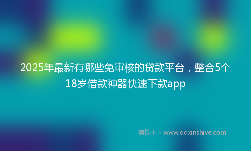 2025年最新有哪些免审核的贷款平台，整合5个18岁借款神器快速下款app