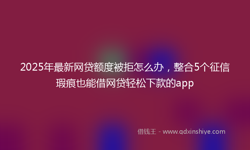 2025年最新网贷额度被拒怎么办，整合5个征信瑕疵也能借网贷轻松下款的app