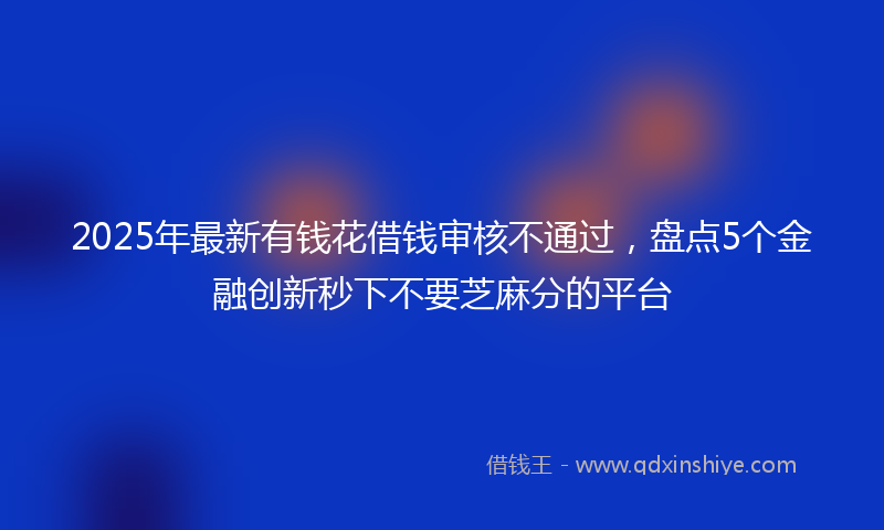 2025年最新有钱花借钱审核不通过，盘点5个金融创新秒下不要芝麻分的平台