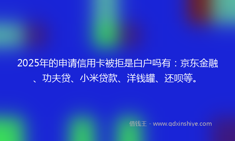 2025年的申请信用卡被拒是白户吗有：京东金融、功夫贷、小米贷款、洋钱罐、还呗等。