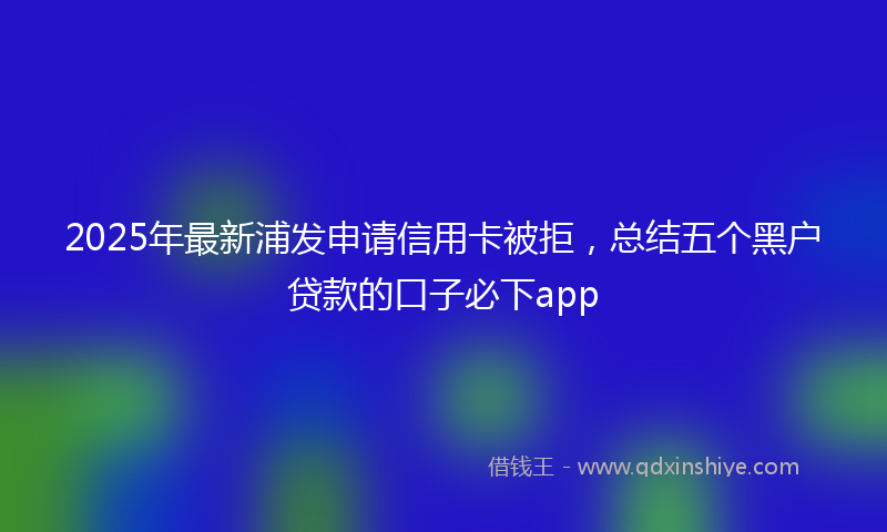 2025年最新浦发申请信用卡被拒，总结五个黑户贷款的口子必下app