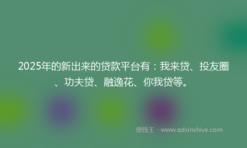 2025年的新出来的贷款平台有：我来贷、投友圈、功夫贷、融逸花、你我贷等。