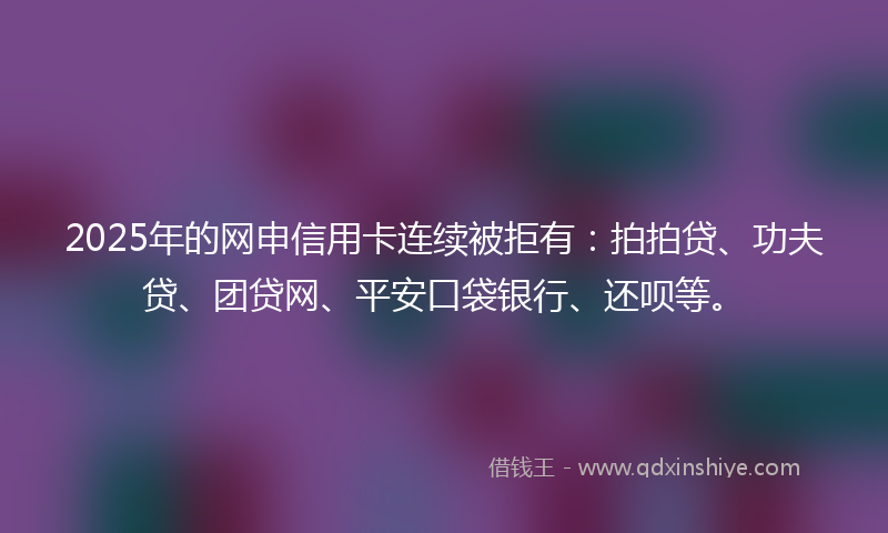 2025年的网申信用卡连续被拒有：拍拍贷、功夫贷、团贷网、平安口袋银行、还呗等。